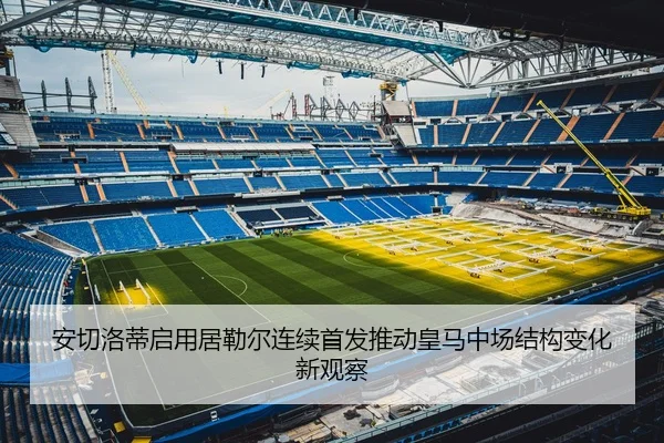 安切洛蒂启用居勒尔连续首发推动皇马中场结构变化新观察