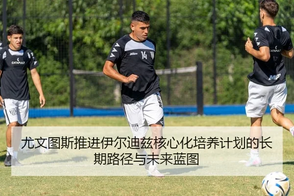 尤文图斯推进伊尔迪兹核心化培养计划的长期路径与未来蓝图
