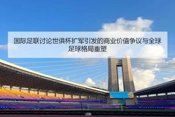 国际足联讨论世俱杯扩军引发的商业价值争议与全球足球格局重塑