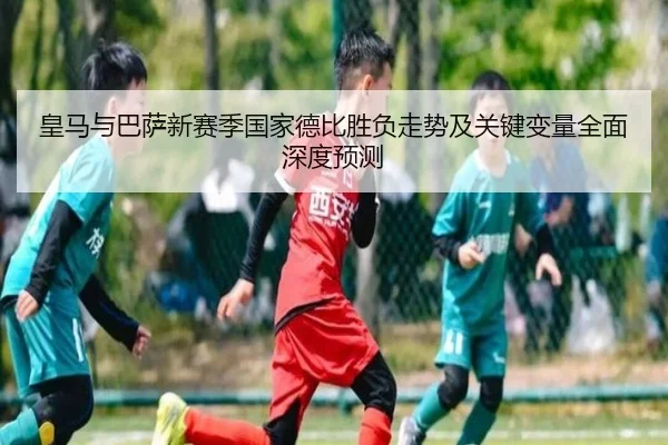 皇马与巴萨新赛季国家德比胜负走势及关键变量全面深度预测